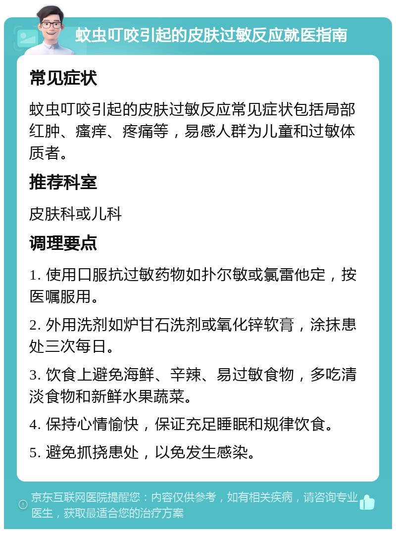 蚊虫叮咬引起的皮肤过敏反应就医指南 常见症状 蚊虫叮咬引起的皮肤过敏反应常见症状包括局部红肿、瘙痒、疼痛等，易感人群为儿童和过敏体质者。 推荐科室 皮肤科或儿科 调理要点 1. 使用口服抗过敏药物如扑尔敏或氯雷他定，按医嘱服用。 2. 外用洗剂如炉甘石洗剂或氧化锌软膏，涂抹患处三次每日。 3. 饮食上避免海鲜、辛辣、易过敏食物，多吃清淡食物和新鲜水果蔬菜。 4. 保持心情愉快，保证充足睡眠和规律饮食。 5. 避免抓挠患处，以免发生感染。