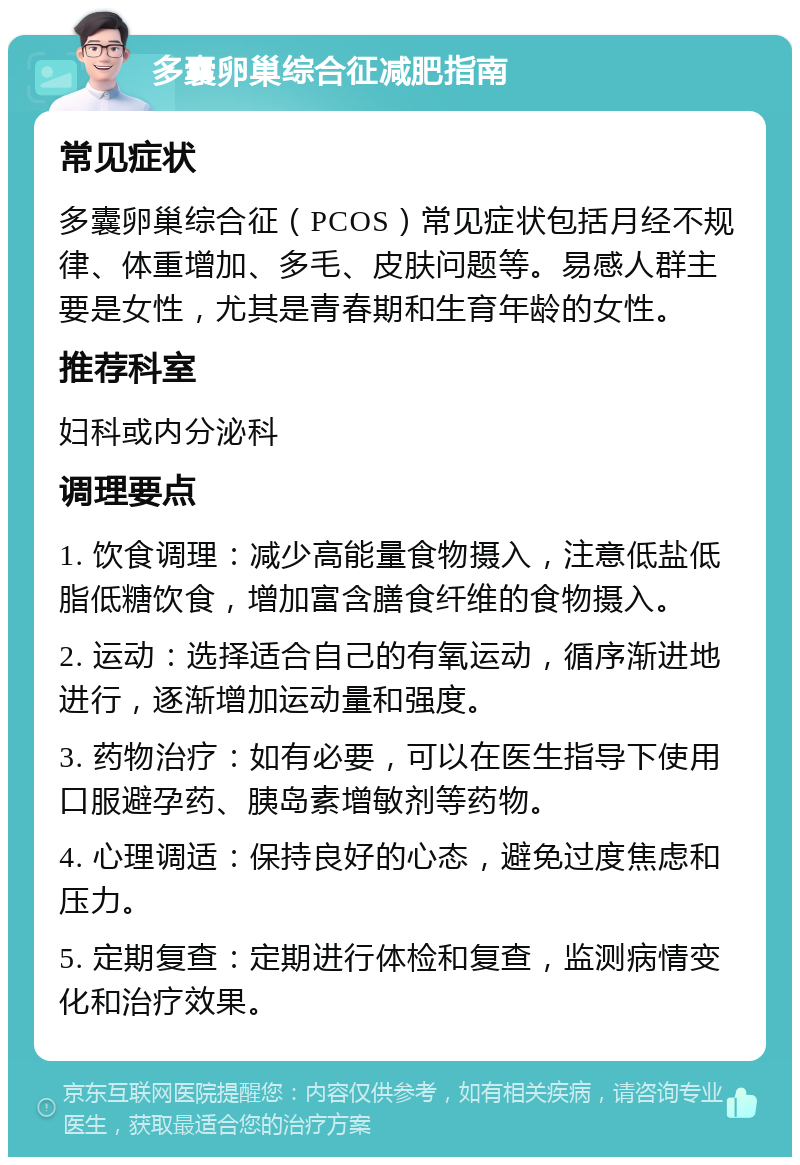 多囊卵巢综合征减肥指南 常见症状 多囊卵巢综合征（PCOS）常见症状包括月经不规律、体重增加、多毛、皮肤问题等。易感人群主要是女性，尤其是青春期和生育年龄的女性。 推荐科室 妇科或内分泌科 调理要点 1. 饮食调理：减少高能量食物摄入，注意低盐低脂低糖饮食，增加富含膳食纤维的食物摄入。 2. 运动：选择适合自己的有氧运动，循序渐进地进行，逐渐增加运动量和强度。 3. 药物治疗：如有必要，可以在医生指导下使用口服避孕药、胰岛素增敏剂等药物。 4. 心理调适：保持良好的心态，避免过度焦虑和压力。 5. 定期复查：定期进行体检和复查，监测病情变化和治疗效果。