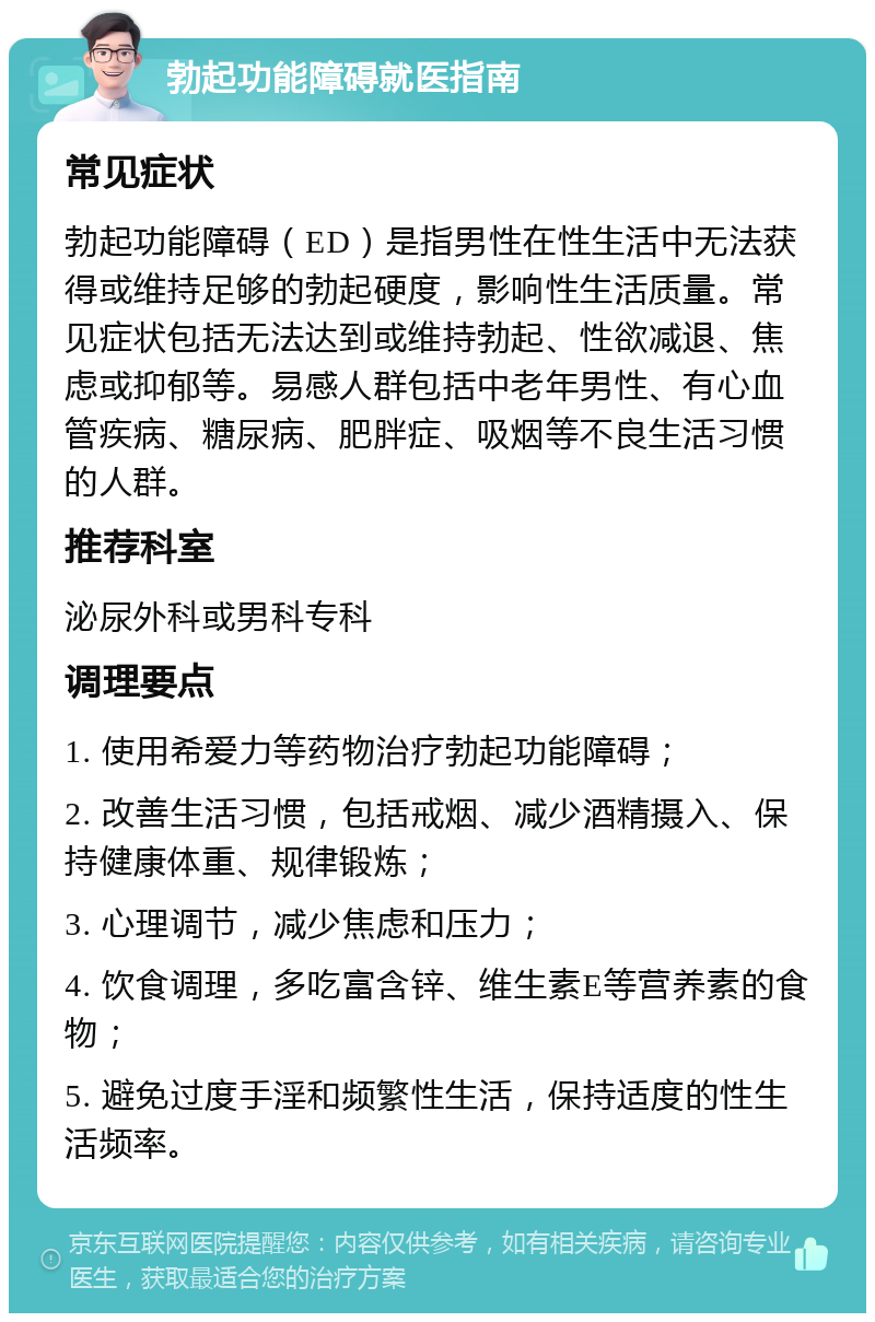 勃起功能障碍就医指南 常见症状 勃起功能障碍（ED）是指男性在性生活中无法获得或维持足够的勃起硬度，影响性生活质量。常见症状包括无法达到或维持勃起、性欲减退、焦虑或抑郁等。易感人群包括中老年男性、有心血管疾病、糖尿病、肥胖症、吸烟等不良生活习惯的人群。 推荐科室 泌尿外科或男科专科 调理要点 1. 使用希爱力等药物治疗勃起功能障碍； 2. 改善生活习惯，包括戒烟、减少酒精摄入、保持健康体重、规律锻炼； 3. 心理调节，减少焦虑和压力； 4. 饮食调理，多吃富含锌、维生素E等营养素的食物； 5. 避免过度手淫和频繁性生活，保持适度的性生活频率。