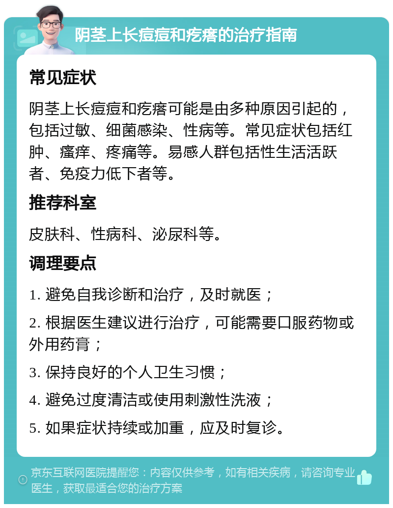 阴茎上长痘痘和疙瘩的治疗指南 常见症状 阴茎上长痘痘和疙瘩可能是由多种原因引起的，包括过敏、细菌感染、性病等。常见症状包括红肿、瘙痒、疼痛等。易感人群包括性生活活跃者、免疫力低下者等。 推荐科室 皮肤科、性病科、泌尿科等。 调理要点 1. 避免自我诊断和治疗，及时就医； 2. 根据医生建议进行治疗，可能需要口服药物或外用药膏； 3. 保持良好的个人卫生习惯； 4. 避免过度清洁或使用刺激性洗液； 5. 如果症状持续或加重，应及时复诊。