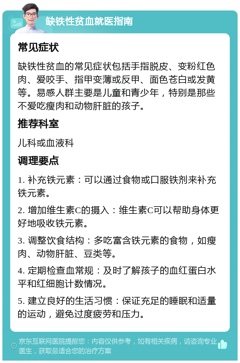 缺铁性贫血就医指南 常见症状 缺铁性贫血的常见症状包括手指脱皮、变粉红色肉、爱咬手、指甲变薄或反甲、面色苍白或发黄等。易感人群主要是儿童和青少年，特别是那些不爱吃瘦肉和动物肝脏的孩子。 推荐科室 儿科或血液科 调理要点 1. 补充铁元素：可以通过食物或口服铁剂来补充铁元素。 2. 增加维生素C的摄入：维生素C可以帮助身体更好地吸收铁元素。 3. 调整饮食结构：多吃富含铁元素的食物，如瘦肉、动物肝脏、豆类等。 4. 定期检查血常规：及时了解孩子的血红蛋白水平和红细胞计数情况。 5. 建立良好的生活习惯：保证充足的睡眠和适量的运动，避免过度疲劳和压力。