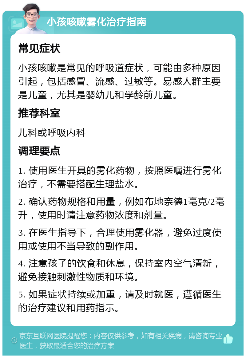 小孩咳嗽雾化治疗指南 常见症状 小孩咳嗽是常见的呼吸道症状，可能由多种原因引起，包括感冒、流感、过敏等。易感人群主要是儿童，尤其是婴幼儿和学龄前儿童。 推荐科室 儿科或呼吸内科 调理要点 1. 使用医生开具的雾化药物，按照医嘱进行雾化治疗，不需要搭配生理盐水。 2. 确认药物规格和用量，例如布地奈德1毫克/2毫升，使用时请注意药物浓度和剂量。 3. 在医生指导下，合理使用雾化器，避免过度使用或使用不当导致的副作用。 4. 注意孩子的饮食和休息，保持室内空气清新，避免接触刺激性物质和环境。 5. 如果症状持续或加重，请及时就医，遵循医生的治疗建议和用药指示。