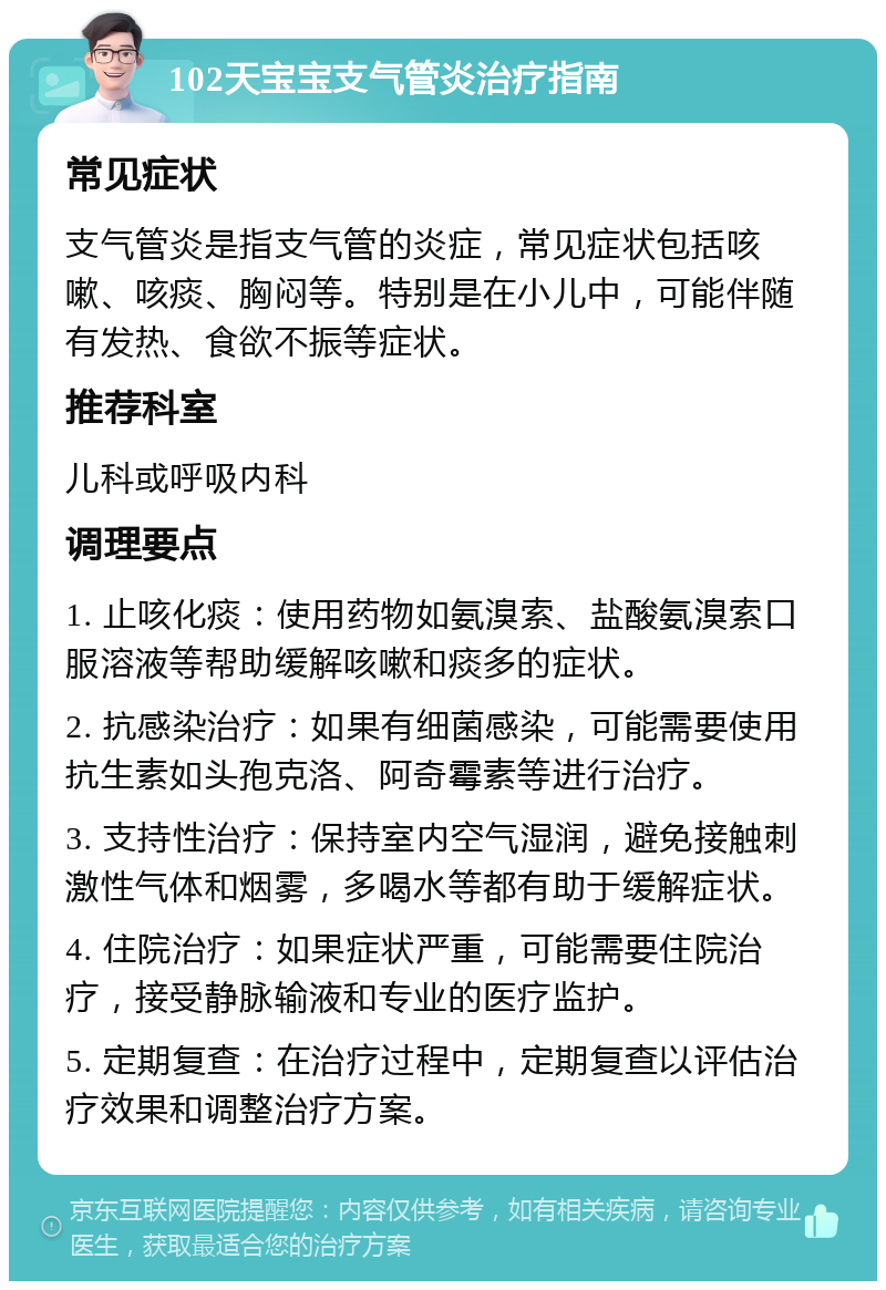 102天宝宝支气管炎治疗指南 常见症状 支气管炎是指支气管的炎症，常见症状包括咳嗽、咳痰、胸闷等。特别是在小儿中，可能伴随有发热、食欲不振等症状。 推荐科室 儿科或呼吸内科 调理要点 1. 止咳化痰：使用药物如氨溴索、盐酸氨溴索口服溶液等帮助缓解咳嗽和痰多的症状。 2. 抗感染治疗：如果有细菌感染，可能需要使用抗生素如头孢克洛、阿奇霉素等进行治疗。 3. 支持性治疗：保持室内空气湿润，避免接触刺激性气体和烟雾，多喝水等都有助于缓解症状。 4. 住院治疗：如果症状严重，可能需要住院治疗，接受静脉输液和专业的医疗监护。 5. 定期复查：在治疗过程中，定期复查以评估治疗效果和调整治疗方案。