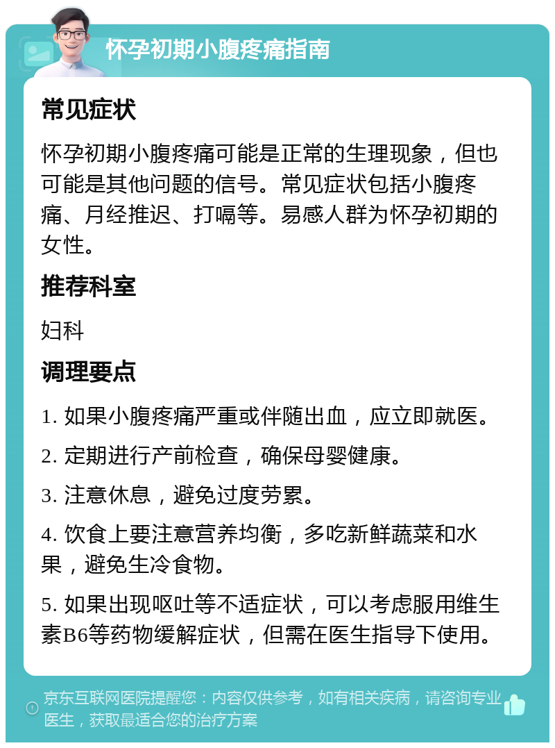 怀孕初期小腹疼痛指南 常见症状 怀孕初期小腹疼痛可能是正常的生理现象，但也可能是其他问题的信号。常见症状包括小腹疼痛、月经推迟、打嗝等。易感人群为怀孕初期的女性。 推荐科室 妇科 调理要点 1. 如果小腹疼痛严重或伴随出血，应立即就医。 2. 定期进行产前检查，确保母婴健康。 3. 注意休息，避免过度劳累。 4. 饮食上要注意营养均衡，多吃新鲜蔬菜和水果，避免生冷食物。 5. 如果出现呕吐等不适症状，可以考虑服用维生素B6等药物缓解症状，但需在医生指导下使用。