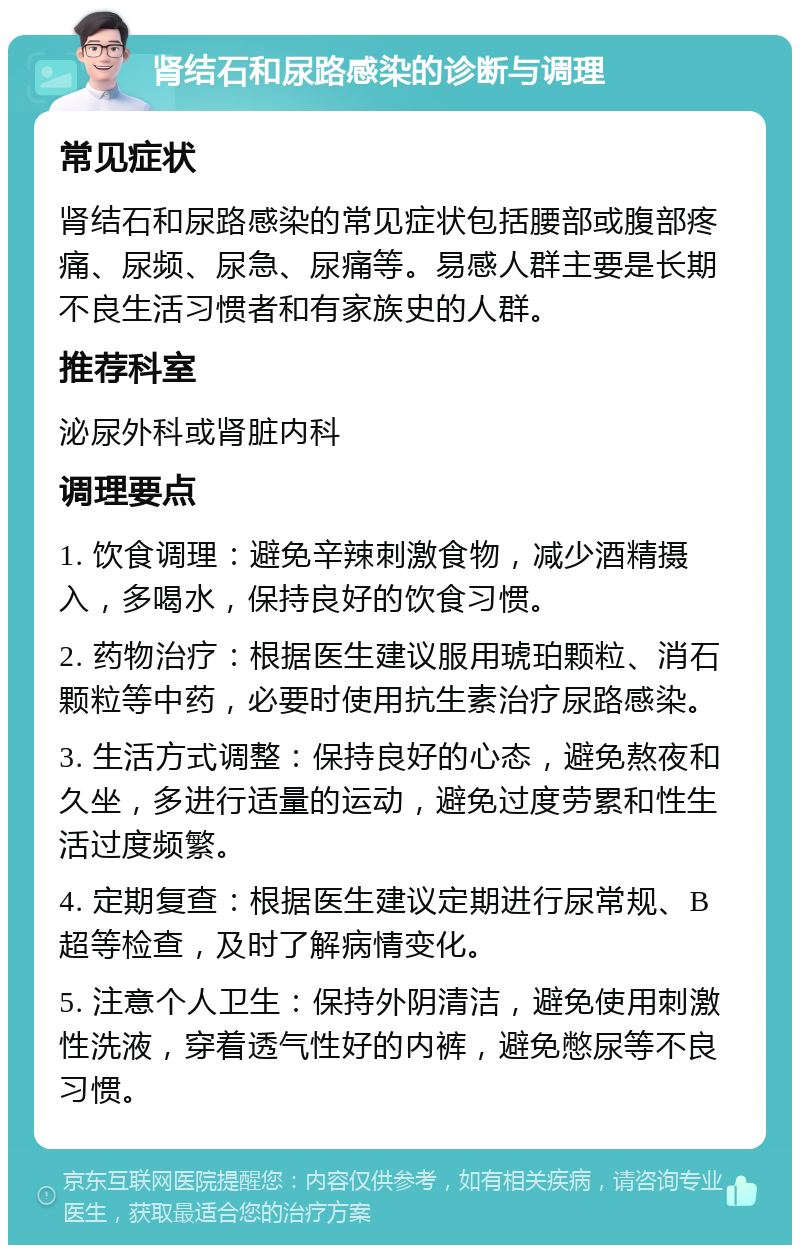 肾结石和尿路感染的诊断与调理 常见症状 肾结石和尿路感染的常见症状包括腰部或腹部疼痛、尿频、尿急、尿痛等。易感人群主要是长期不良生活习惯者和有家族史的人群。 推荐科室 泌尿外科或肾脏内科 调理要点 1. 饮食调理：避免辛辣刺激食物，减少酒精摄入，多喝水，保持良好的饮食习惯。 2. 药物治疗：根据医生建议服用琥珀颗粒、消石颗粒等中药，必要时使用抗生素治疗尿路感染。 3. 生活方式调整：保持良好的心态，避免熬夜和久坐，多进行适量的运动，避免过度劳累和性生活过度频繁。 4. 定期复查：根据医生建议定期进行尿常规、B超等检查，及时了解病情变化。 5. 注意个人卫生：保持外阴清洁，避免使用刺激性洗液，穿着透气性好的内裤，避免憋尿等不良习惯。