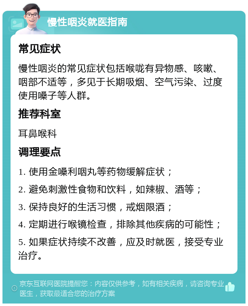 慢性咽炎就医指南 常见症状 慢性咽炎的常见症状包括喉咙有异物感、咳嗽、咽部不适等，多见于长期吸烟、空气污染、过度使用嗓子等人群。 推荐科室 耳鼻喉科 调理要点 1. 使用金嗓利咽丸等药物缓解症状； 2. 避免刺激性食物和饮料，如辣椒、酒等； 3. 保持良好的生活习惯，戒烟限酒； 4. 定期进行喉镜检查，排除其他疾病的可能性； 5. 如果症状持续不改善，应及时就医，接受专业治疗。