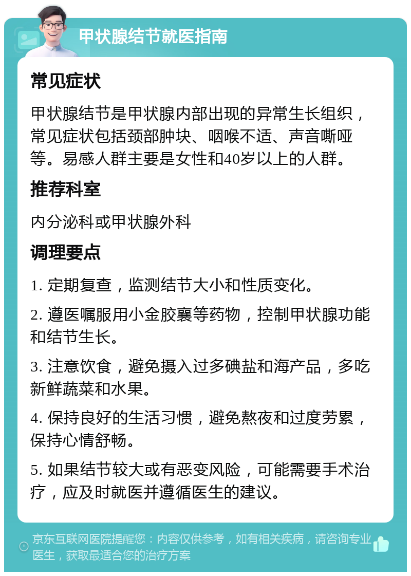 甲状腺结节就医指南 常见症状 甲状腺结节是甲状腺内部出现的异常生长组织，常见症状包括颈部肿块、咽喉不适、声音嘶哑等。易感人群主要是女性和40岁以上的人群。 推荐科室 内分泌科或甲状腺外科 调理要点 1. 定期复查，监测结节大小和性质变化。 2. 遵医嘱服用小金胶襄等药物，控制甲状腺功能和结节生长。 3. 注意饮食，避免摄入过多碘盐和海产品，多吃新鲜蔬菜和水果。 4. 保持良好的生活习惯，避免熬夜和过度劳累，保持心情舒畅。 5. 如果结节较大或有恶变风险，可能需要手术治疗，应及时就医并遵循医生的建议。