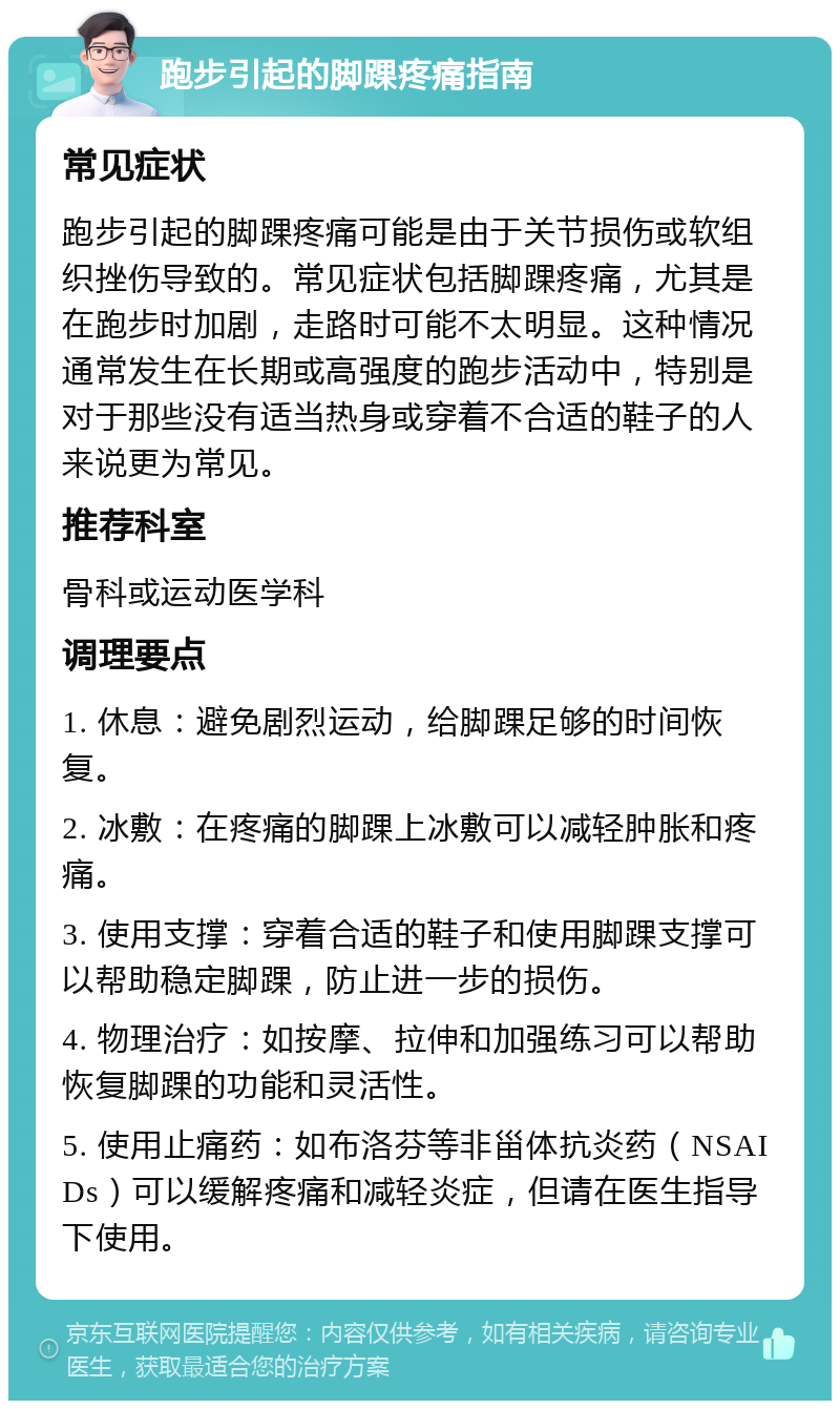 跑步引起的脚踝疼痛指南 常见症状 跑步引起的脚踝疼痛可能是由于关节损伤或软组织挫伤导致的。常见症状包括脚踝疼痛，尤其是在跑步时加剧，走路时可能不太明显。这种情况通常发生在长期或高强度的跑步活动中，特别是对于那些没有适当热身或穿着不合适的鞋子的人来说更为常见。 推荐科室 骨科或运动医学科 调理要点 1. 休息：避免剧烈运动，给脚踝足够的时间恢复。 2. 冰敷：在疼痛的脚踝上冰敷可以减轻肿胀和疼痛。 3. 使用支撑：穿着合适的鞋子和使用脚踝支撑可以帮助稳定脚踝，防止进一步的损伤。 4. 物理治疗：如按摩、拉伸和加强练习可以帮助恢复脚踝的功能和灵活性。 5. 使用止痛药：如布洛芬等非甾体抗炎药（NSAIDs）可以缓解疼痛和减轻炎症，但请在医生指导下使用。