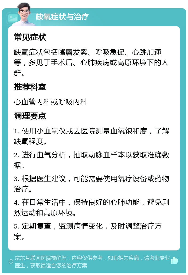 缺氧症状与治疗 常见症状 缺氧症状包括嘴唇发紫、呼吸急促、心跳加速等，多见于手术后、心肺疾病或高原环境下的人群。 推荐科室 心血管内科或呼吸内科 调理要点 1. 使用小血氧仪或去医院测量血氧饱和度，了解缺氧程度。 2. 进行血气分析，抽取动脉血样本以获取准确数据。 3. 根据医生建议，可能需要使用氧疗设备或药物治疗。 4. 在日常生活中，保持良好的心肺功能，避免剧烈运动和高原环境。 5. 定期复查，监测病情变化，及时调整治疗方案。