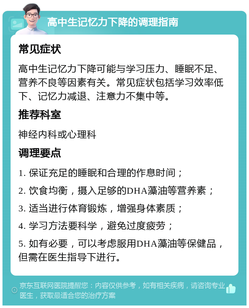 高中生记忆力下降的调理指南 常见症状 高中生记忆力下降可能与学习压力、睡眠不足、营养不良等因素有关。常见症状包括学习效率低下、记忆力减退、注意力不集中等。 推荐科室 神经内科或心理科 调理要点 1. 保证充足的睡眠和合理的作息时间； 2. 饮食均衡，摄入足够的DHA藻油等营养素； 3. 适当进行体育锻炼，增强身体素质； 4. 学习方法要科学，避免过度疲劳； 5. 如有必要，可以考虑服用DHA藻油等保健品，但需在医生指导下进行。