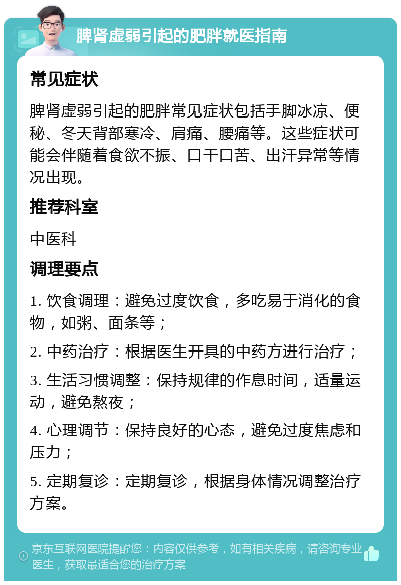 脾肾虚弱引起的肥胖就医指南 常见症状 脾肾虚弱引起的肥胖常见症状包括手脚冰凉、便秘、冬天背部寒冷、肩痛、腰痛等。这些症状可能会伴随着食欲不振、口干口苦、出汗异常等情况出现。 推荐科室 中医科 调理要点 1. 饮食调理：避免过度饮食，多吃易于消化的食物，如粥、面条等； 2. 中药治疗：根据医生开具的中药方进行治疗； 3. 生活习惯调整：保持规律的作息时间，适量运动，避免熬夜； 4. 心理调节：保持良好的心态，避免过度焦虑和压力； 5. 定期复诊：定期复诊，根据身体情况调整治疗方案。