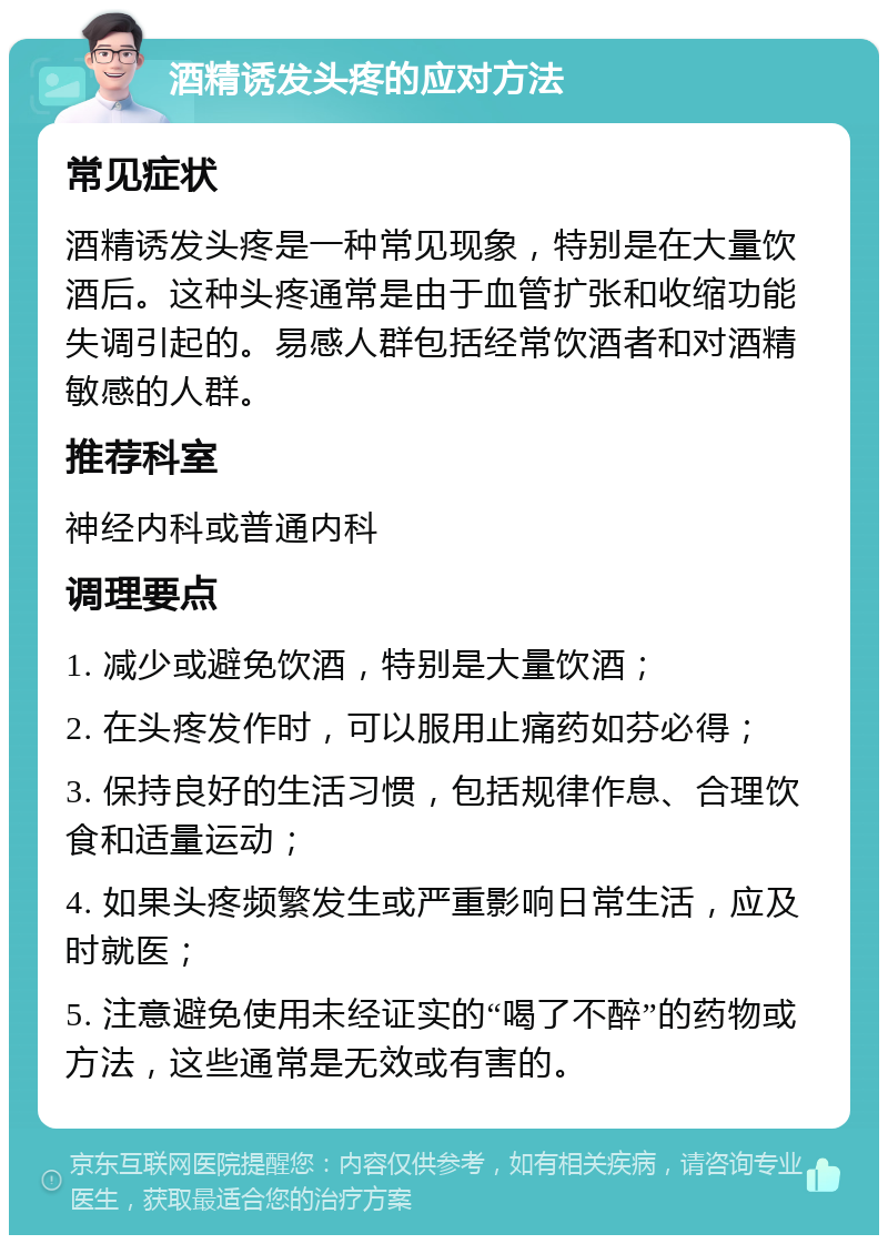 酒精诱发头疼的应对方法 常见症状 酒精诱发头疼是一种常见现象，特别是在大量饮酒后。这种头疼通常是由于血管扩张和收缩功能失调引起的。易感人群包括经常饮酒者和对酒精敏感的人群。 推荐科室 神经内科或普通内科 调理要点 1. 减少或避免饮酒，特别是大量饮酒； 2. 在头疼发作时，可以服用止痛药如芬必得； 3. 保持良好的生活习惯，包括规律作息、合理饮食和适量运动； 4. 如果头疼频繁发生或严重影响日常生活，应及时就医； 5. 注意避免使用未经证实的“喝了不醉”的药物或方法，这些通常是无效或有害的。