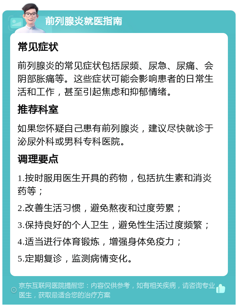 前列腺炎就医指南 常见症状 前列腺炎的常见症状包括尿频、尿急、尿痛、会阴部胀痛等。这些症状可能会影响患者的日常生活和工作，甚至引起焦虑和抑郁情绪。 推荐科室 如果您怀疑自己患有前列腺炎，建议尽快就诊于泌尿外科或男科专科医院。 调理要点 1.按时服用医生开具的药物，包括抗生素和消炎药等； 2.改善生活习惯，避免熬夜和过度劳累； 3.保持良好的个人卫生，避免性生活过度频繁； 4.适当进行体育锻炼，增强身体免疫力； 5.定期复诊，监测病情变化。