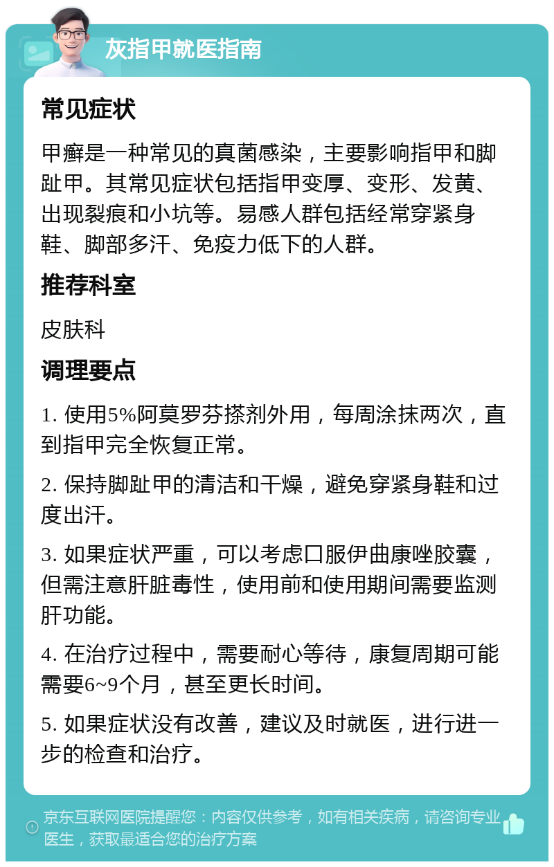 灰指甲就医指南 常见症状 甲癣是一种常见的真菌感染，主要影响指甲和脚趾甲。其常见症状包括指甲变厚、变形、发黄、出现裂痕和小坑等。易感人群包括经常穿紧身鞋、脚部多汗、免疫力低下的人群。 推荐科室 皮肤科 调理要点 1. 使用5%阿莫罗芬搽剂外用，每周涂抹两次，直到指甲完全恢复正常。 2. 保持脚趾甲的清洁和干燥，避免穿紧身鞋和过度出汗。 3. 如果症状严重，可以考虑口服伊曲康唑胶囊，但需注意肝脏毒性，使用前和使用期间需要监测肝功能。 4. 在治疗过程中，需要耐心等待，康复周期可能需要6~9个月，甚至更长时间。 5. 如果症状没有改善，建议及时就医，进行进一步的检查和治疗。