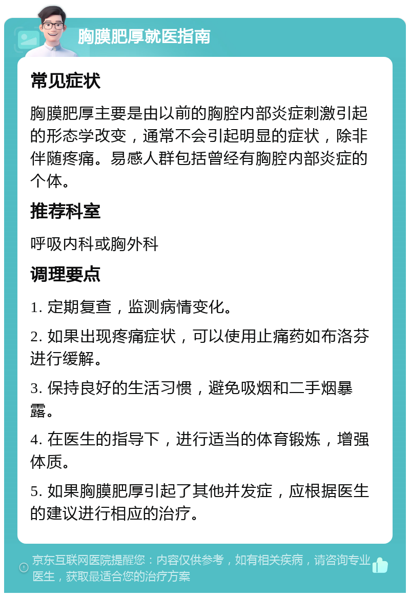 胸膜肥厚就医指南 常见症状 胸膜肥厚主要是由以前的胸腔内部炎症刺激引起的形态学改变，通常不会引起明显的症状，除非伴随疼痛。易感人群包括曾经有胸腔内部炎症的个体。 推荐科室 呼吸内科或胸外科 调理要点 1. 定期复查，监测病情变化。 2. 如果出现疼痛症状，可以使用止痛药如布洛芬进行缓解。 3. 保持良好的生活习惯，避免吸烟和二手烟暴露。 4. 在医生的指导下，进行适当的体育锻炼，增强体质。 5. 如果胸膜肥厚引起了其他并发症，应根据医生的建议进行相应的治疗。