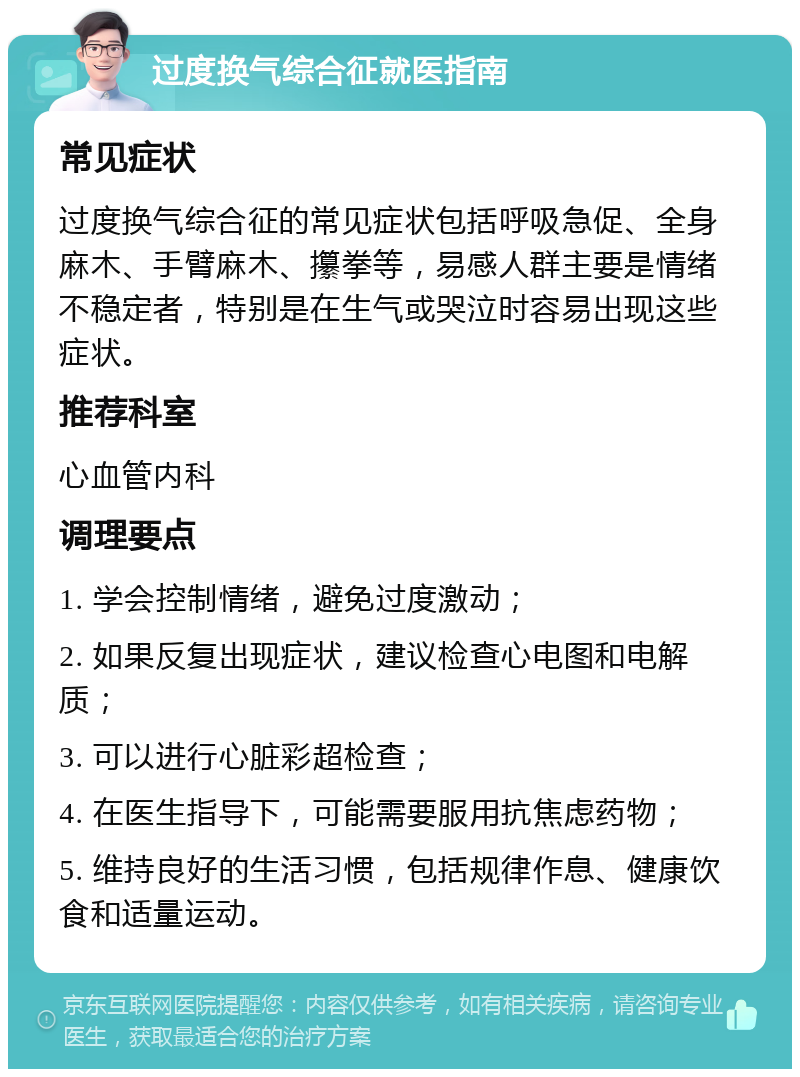 过度换气综合征就医指南 常见症状 过度换气综合征的常见症状包括呼吸急促、全身麻木、手臂麻木、攥拳等，易感人群主要是情绪不稳定者，特别是在生气或哭泣时容易出现这些症状。 推荐科室 心血管内科 调理要点 1. 学会控制情绪，避免过度激动； 2. 如果反复出现症状，建议检查心电图和电解质； 3. 可以进行心脏彩超检查； 4. 在医生指导下，可能需要服用抗焦虑药物； 5. 维持良好的生活习惯，包括规律作息、健康饮食和适量运动。