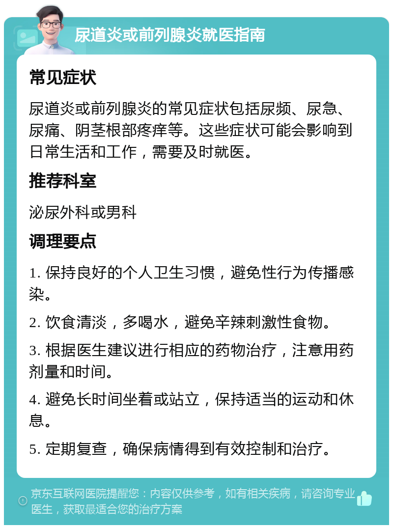 尿道炎或前列腺炎就医指南 常见症状 尿道炎或前列腺炎的常见症状包括尿频、尿急、尿痛、阴茎根部疼痒等。这些症状可能会影响到日常生活和工作，需要及时就医。 推荐科室 泌尿外科或男科 调理要点 1. 保持良好的个人卫生习惯，避免性行为传播感染。 2. 饮食清淡，多喝水，避免辛辣刺激性食物。 3. 根据医生建议进行相应的药物治疗，注意用药剂量和时间。 4. 避免长时间坐着或站立，保持适当的运动和休息。 5. 定期复查，确保病情得到有效控制和治疗。