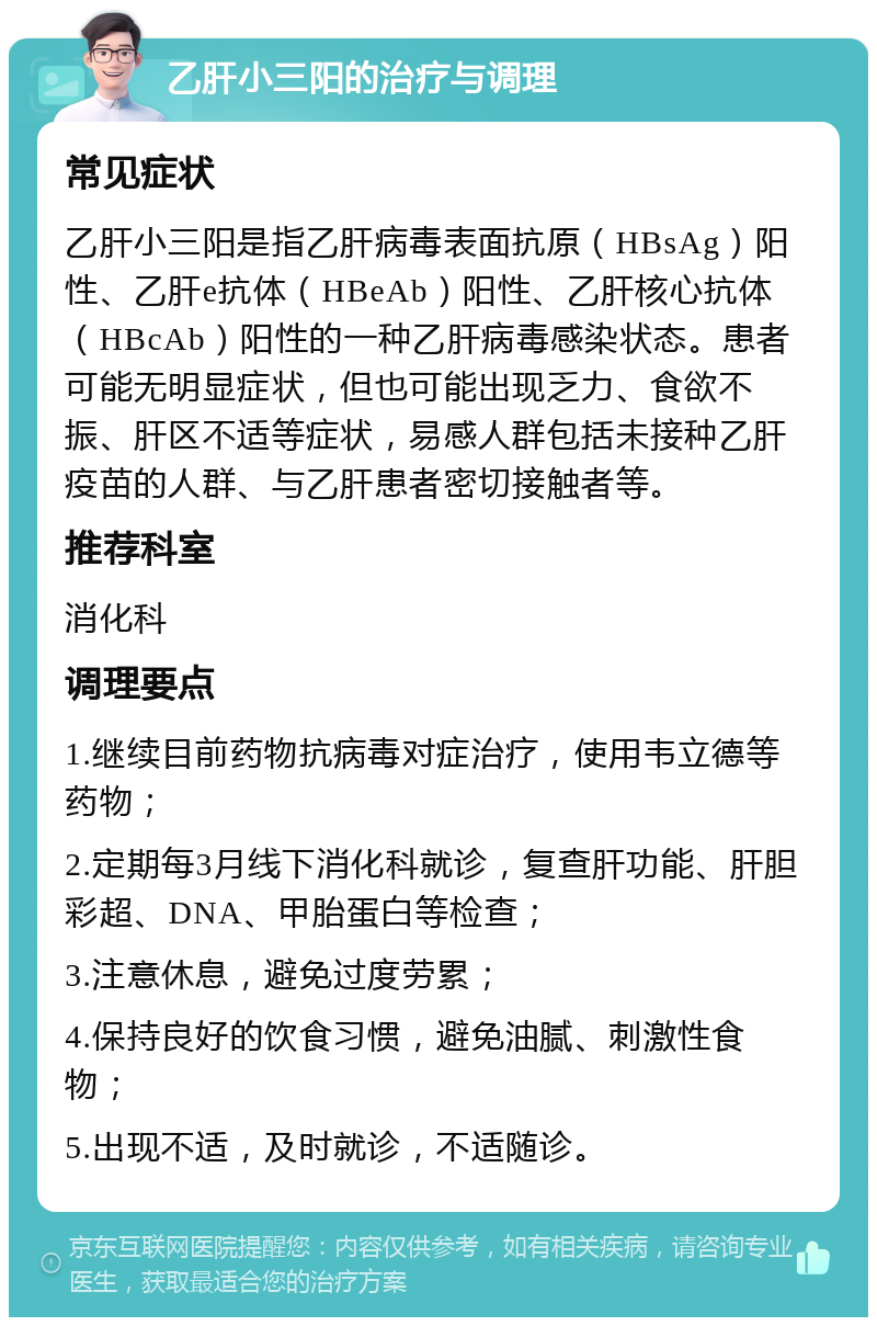 乙肝小三阳的治疗与调理 常见症状 乙肝小三阳是指乙肝病毒表面抗原（HBsAg）阳性、乙肝e抗体（HBeAb）阳性、乙肝核心抗体（HBcAb）阳性的一种乙肝病毒感染状态。患者可能无明显症状，但也可能出现乏力、食欲不振、肝区不适等症状，易感人群包括未接种乙肝疫苗的人群、与乙肝患者密切接触者等。 推荐科室 消化科 调理要点 1.继续目前药物抗病毒对症治疗，使用韦立德等药物； 2.定期每3月线下消化科就诊，复查肝功能、肝胆彩超、DNA、甲胎蛋白等检查； 3.注意休息，避免过度劳累； 4.保持良好的饮食习惯，避免油腻、刺激性食物； 5.出现不适，及时就诊，不适随诊。