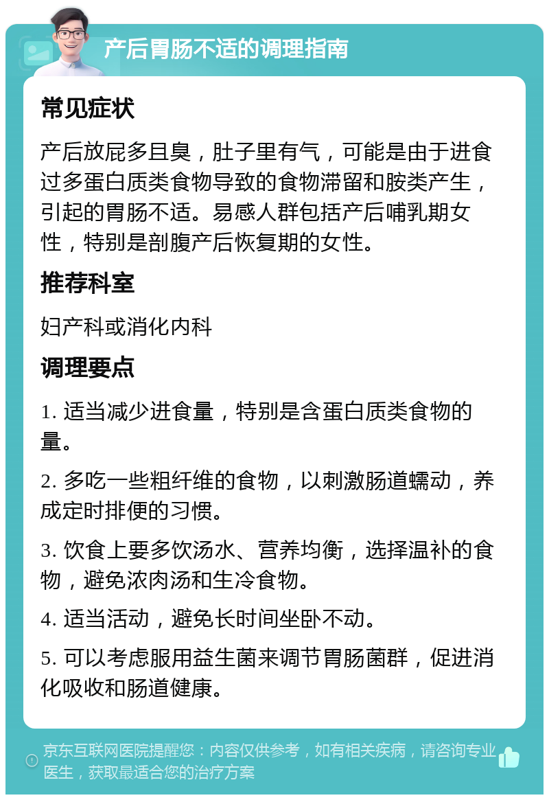 产后胃肠不适的调理指南 常见症状 产后放屁多且臭，肚子里有气，可能是由于进食过多蛋白质类食物导致的食物滞留和胺类产生，引起的胃肠不适。易感人群包括产后哺乳期女性，特别是剖腹产后恢复期的女性。 推荐科室 妇产科或消化内科 调理要点 1. 适当减少进食量，特别是含蛋白质类食物的量。 2. 多吃一些粗纤维的食物，以刺激肠道蠕动，养成定时排便的习惯。 3. 饮食上要多饮汤水、营养均衡，选择温补的食物，避免浓肉汤和生冷食物。 4. 适当活动，避免长时间坐卧不动。 5. 可以考虑服用益生菌来调节胃肠菌群，促进消化吸收和肠道健康。