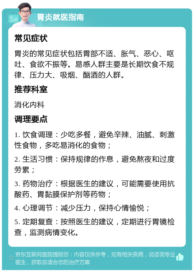 胃炎就医指南 常见症状 胃炎的常见症状包括胃部不适、胀气、恶心、呕吐、食欲不振等。易感人群主要是长期饮食不规律、压力大、吸烟、酗酒的人群。 推荐科室 消化内科 调理要点 1. 饮食调理：少吃多餐，避免辛辣、油腻、刺激性食物，多吃易消化的食物； 2. 生活习惯：保持规律的作息，避免熬夜和过度劳累； 3. 药物治疗：根据医生的建议，可能需要使用抗酸药、胃黏膜保护剂等药物； 4. 心理调节：减少压力，保持心情愉悦； 5. 定期复查：按照医生的建议，定期进行胃镜检查，监测病情变化。