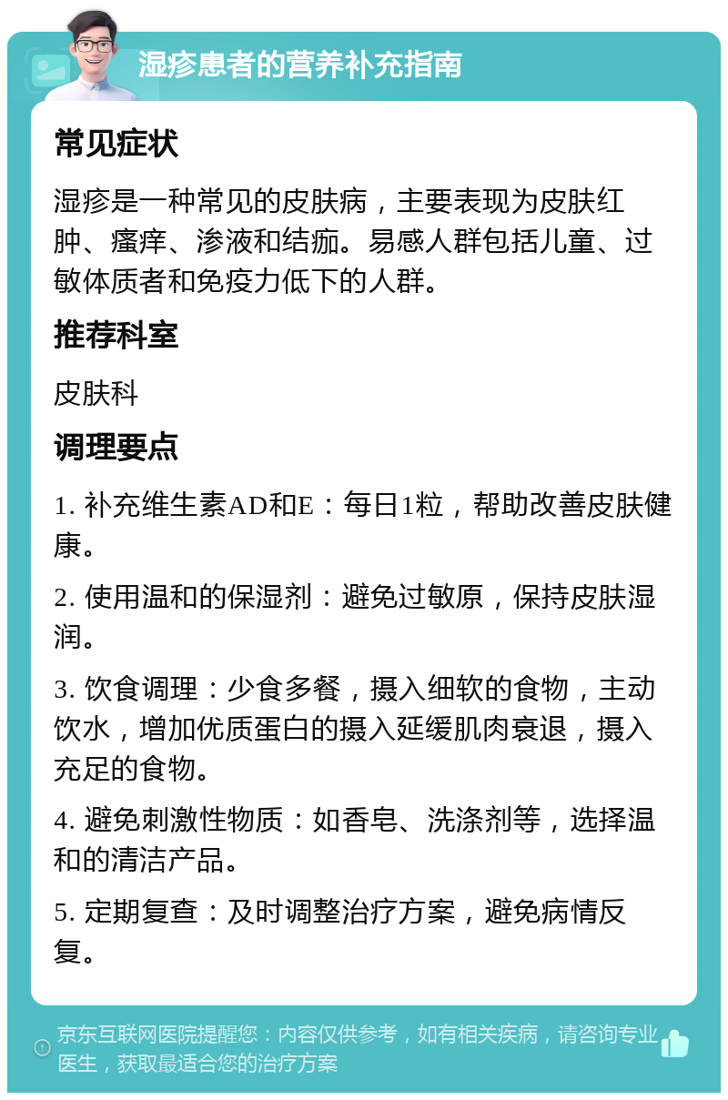 湿疹患者的营养补充指南 常见症状 湿疹是一种常见的皮肤病，主要表现为皮肤红肿、瘙痒、渗液和结痂。易感人群包括儿童、过敏体质者和免疫力低下的人群。 推荐科室 皮肤科 调理要点 1. 补充维生素AD和E：每日1粒，帮助改善皮肤健康。 2. 使用温和的保湿剂：避免过敏原，保持皮肤湿润。 3. 饮食调理：少食多餐，摄入细软的食物，主动饮水，增加优质蛋白的摄入延缓肌肉衰退，摄入充足的食物。 4. 避免刺激性物质：如香皂、洗涤剂等，选择温和的清洁产品。 5. 定期复查：及时调整治疗方案，避免病情反复。