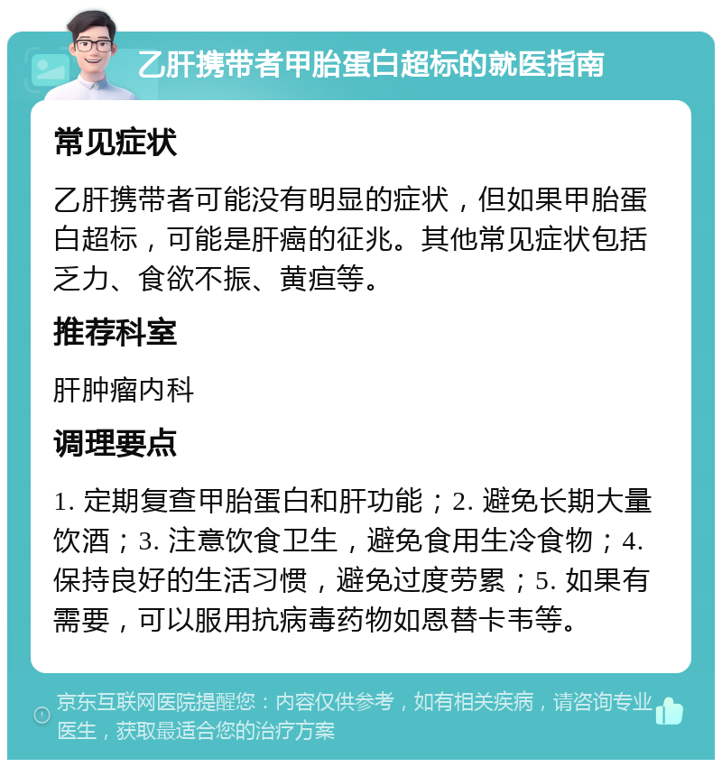 乙肝携带者甲胎蛋白超标的就医指南 常见症状 乙肝携带者可能没有明显的症状，但如果甲胎蛋白超标，可能是肝癌的征兆。其他常见症状包括乏力、食欲不振、黄疸等。 推荐科室 肝肿瘤内科 调理要点 1. 定期复查甲胎蛋白和肝功能；2. 避免长期大量饮酒；3. 注意饮食卫生，避免食用生冷食物；4. 保持良好的生活习惯，避免过度劳累；5. 如果有需要，可以服用抗病毒药物如恩替卡韦等。