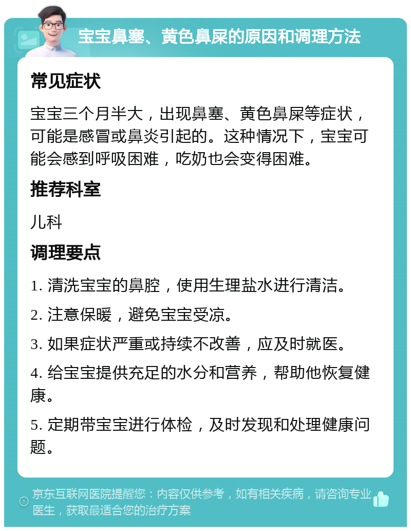 宝宝鼻塞、黄色鼻屎的原因和调理方法 常见症状 宝宝三个月半大，出现鼻塞、黄色鼻屎等症状，可能是感冒或鼻炎引起的。这种情况下，宝宝可能会感到呼吸困难，吃奶也会变得困难。 推荐科室 儿科 调理要点 1. 清洗宝宝的鼻腔，使用生理盐水进行清洁。 2. 注意保暖，避免宝宝受凉。 3. 如果症状严重或持续不改善，应及时就医。 4. 给宝宝提供充足的水分和营养，帮助他恢复健康。 5. 定期带宝宝进行体检，及时发现和处理健康问题。