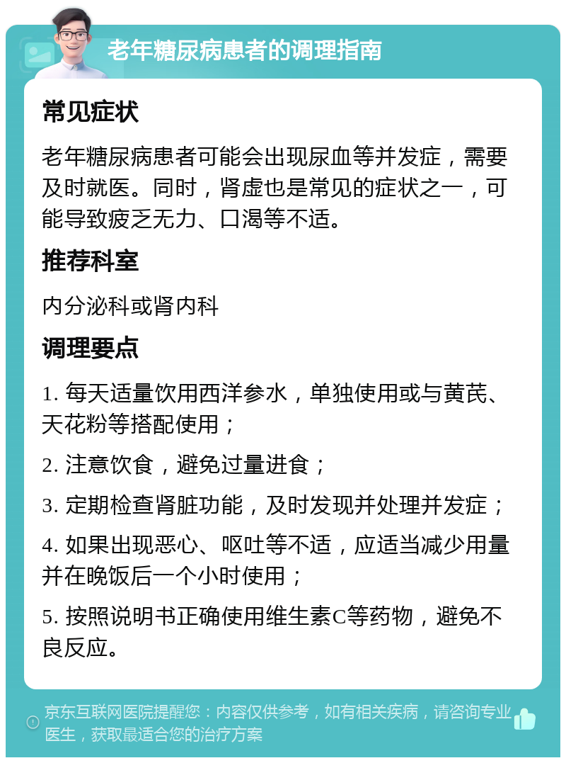 老年糖尿病患者的调理指南 常见症状 老年糖尿病患者可能会出现尿血等并发症，需要及时就医。同时，肾虚也是常见的症状之一，可能导致疲乏无力、口渴等不适。 推荐科室 内分泌科或肾内科 调理要点 1. 每天适量饮用西洋参水，单独使用或与黄芪、天花粉等搭配使用； 2. 注意饮食，避免过量进食； 3. 定期检查肾脏功能，及时发现并处理并发症； 4. 如果出现恶心、呕吐等不适，应适当减少用量并在晚饭后一个小时使用； 5. 按照说明书正确使用维生素C等药物，避免不良反应。