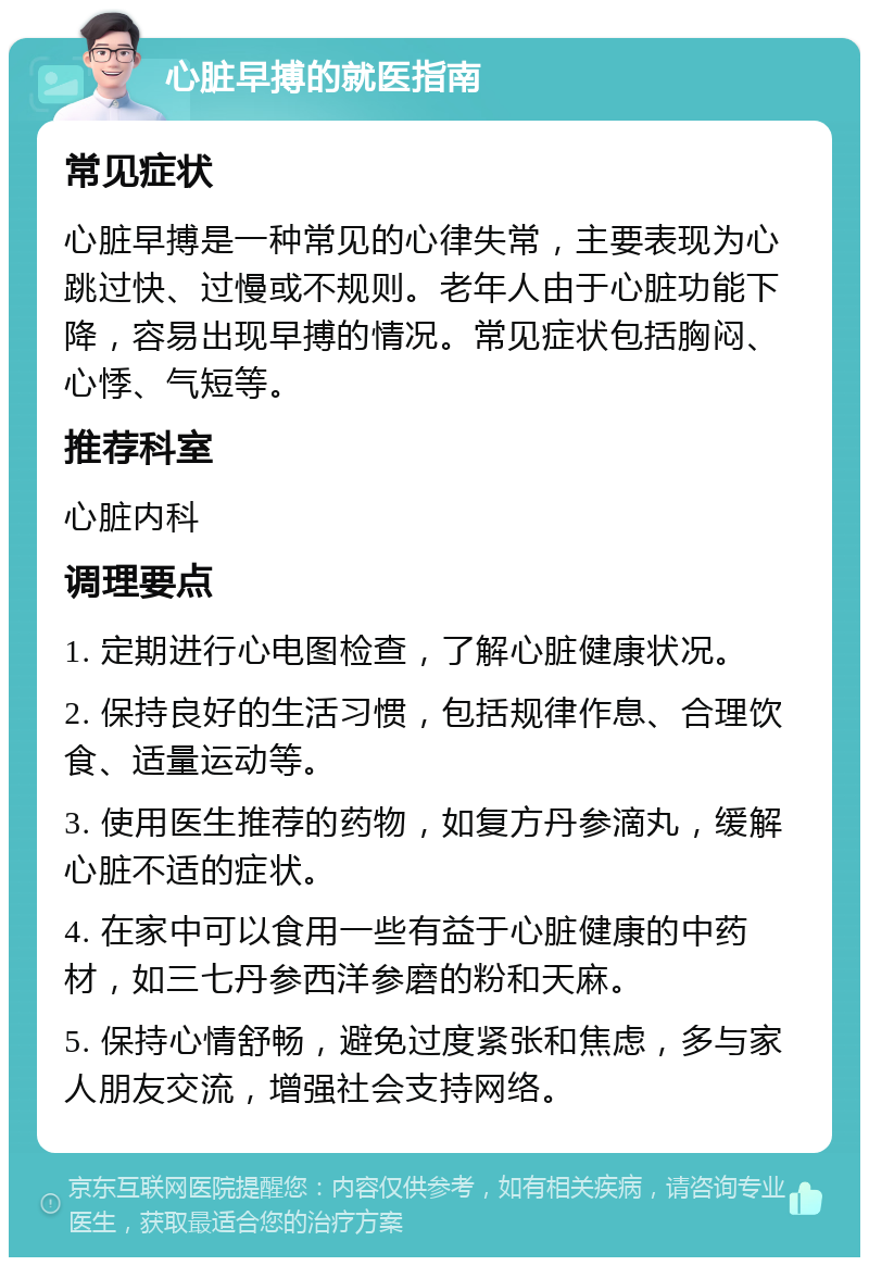 心脏早搏的就医指南 常见症状 心脏早搏是一种常见的心律失常，主要表现为心跳过快、过慢或不规则。老年人由于心脏功能下降，容易出现早搏的情况。常见症状包括胸闷、心悸、气短等。 推荐科室 心脏内科 调理要点 1. 定期进行心电图检查，了解心脏健康状况。 2. 保持良好的生活习惯，包括规律作息、合理饮食、适量运动等。 3. 使用医生推荐的药物，如复方丹参滴丸，缓解心脏不适的症状。 4. 在家中可以食用一些有益于心脏健康的中药材，如三七丹参西洋参磨的粉和天麻。 5. 保持心情舒畅，避免过度紧张和焦虑，多与家人朋友交流，增强社会支持网络。