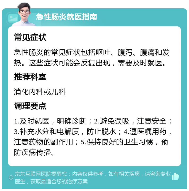 急性肠炎就医指南 常见症状 急性肠炎的常见症状包括呕吐、腹泻、腹痛和发热。这些症状可能会反复出现，需要及时就医。 推荐科室 消化内科或儿科 调理要点 1.及时就医，明确诊断；2.避免误吸，注意安全；3.补充水分和电解质，防止脱水；4.遵医嘱用药，注意药物的副作用；5.保持良好的卫生习惯，预防疾病传播。