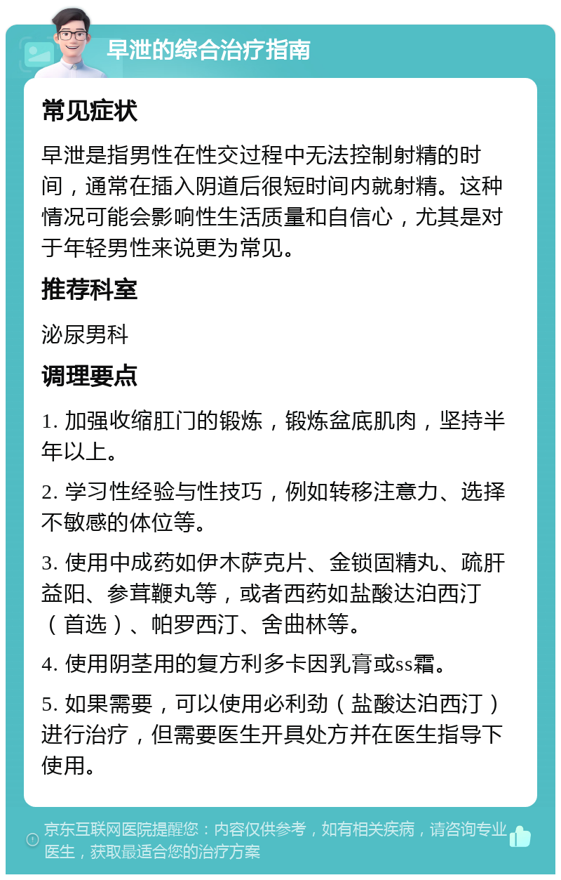 早泄的综合治疗指南 常见症状 早泄是指男性在性交过程中无法控制射精的时间，通常在插入阴道后很短时间内就射精。这种情况可能会影响性生活质量和自信心，尤其是对于年轻男性来说更为常见。 推荐科室 泌尿男科 调理要点 1. 加强收缩肛门的锻炼，锻炼盆底肌肉，坚持半年以上。 2. 学习性经验与性技巧，例如转移注意力、选择不敏感的体位等。 3. 使用中成药如伊木萨克片、金锁固精丸、疏肝益阳、参茸鞭丸等，或者西药如盐酸达泊西汀（首选）、帕罗西汀、舍曲林等。 4. 使用阴茎用的复方利多卡因乳膏或ss霜。 5. 如果需要，可以使用必利劲（盐酸达泊西汀）进行治疗，但需要医生开具处方并在医生指导下使用。