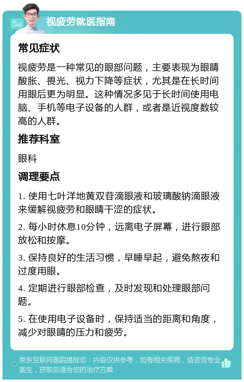 视疲劳就医指南 常见症状 视疲劳是一种常见的眼部问题，主要表现为眼睛酸胀、畏光、视力下降等症状，尤其是在长时间用眼后更为明显。这种情况多见于长时间使用电脑、手机等电子设备的人群，或者是近视度数较高的人群。 推荐科室 眼科 调理要点 1. 使用七叶洋地黄双苷滴眼液和玻璃酸钠滴眼液来缓解视疲劳和眼睛干涩的症状。 2. 每小时休息10分钟，远离电子屏幕，进行眼部放松和按摩。 3. 保持良好的生活习惯，早睡早起，避免熬夜和过度用眼。 4. 定期进行眼部检查，及时发现和处理眼部问题。 5. 在使用电子设备时，保持适当的距离和角度，减少对眼睛的压力和疲劳。