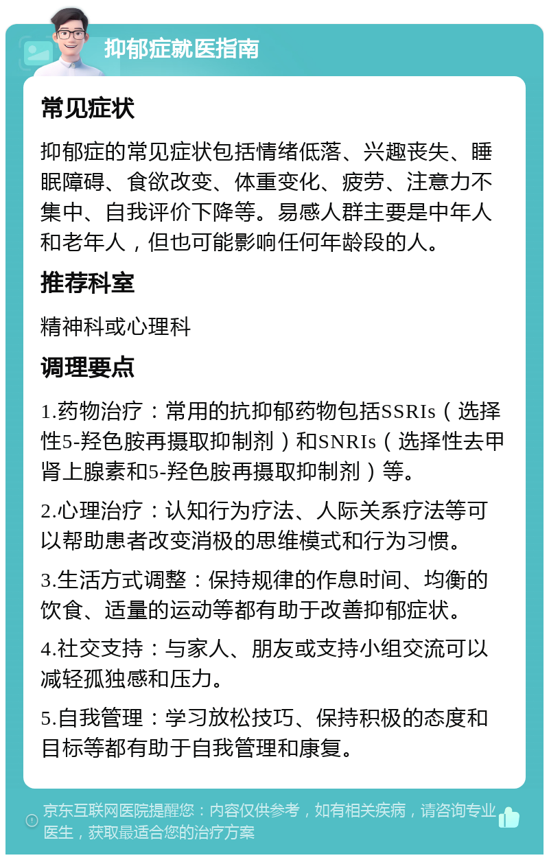 抑郁症就医指南 常见症状 抑郁症的常见症状包括情绪低落、兴趣丧失、睡眠障碍、食欲改变、体重变化、疲劳、注意力不集中、自我评价下降等。易感人群主要是中年人和老年人，但也可能影响任何年龄段的人。 推荐科室 精神科或心理科 调理要点 1.药物治疗：常用的抗抑郁药物包括SSRIs（选择性5-羟色胺再摄取抑制剂）和SNRIs（选择性去甲肾上腺素和5-羟色胺再摄取抑制剂）等。 2.心理治疗：认知行为疗法、人际关系疗法等可以帮助患者改变消极的思维模式和行为习惯。 3.生活方式调整：保持规律的作息时间、均衡的饮食、适量的运动等都有助于改善抑郁症状。 4.社交支持：与家人、朋友或支持小组交流可以减轻孤独感和压力。 5.自我管理：学习放松技巧、保持积极的态度和目标等都有助于自我管理和康复。