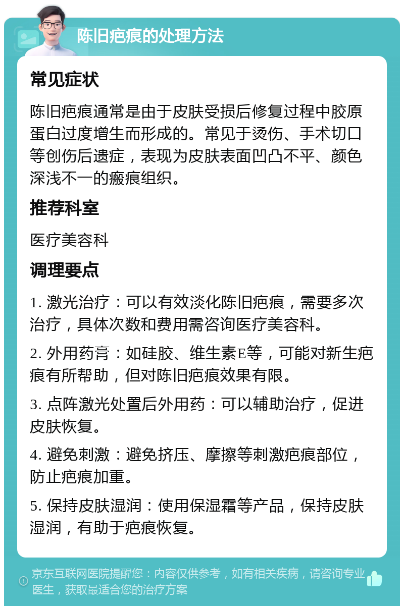 陈旧疤痕的处理方法 常见症状 陈旧疤痕通常是由于皮肤受损后修复过程中胶原蛋白过度增生而形成的。常见于烫伤、手术切口等创伤后遗症，表现为皮肤表面凹凸不平、颜色深浅不一的瘢痕组织。 推荐科室 医疗美容科 调理要点 1. 激光治疗：可以有效淡化陈旧疤痕，需要多次治疗，具体次数和费用需咨询医疗美容科。 2. 外用药膏：如硅胶、维生素E等，可能对新生疤痕有所帮助，但对陈旧疤痕效果有限。 3. 点阵激光处置后外用药：可以辅助治疗，促进皮肤恢复。 4. 避免刺激：避免挤压、摩擦等刺激疤痕部位，防止疤痕加重。 5. 保持皮肤湿润：使用保湿霜等产品，保持皮肤湿润，有助于疤痕恢复。