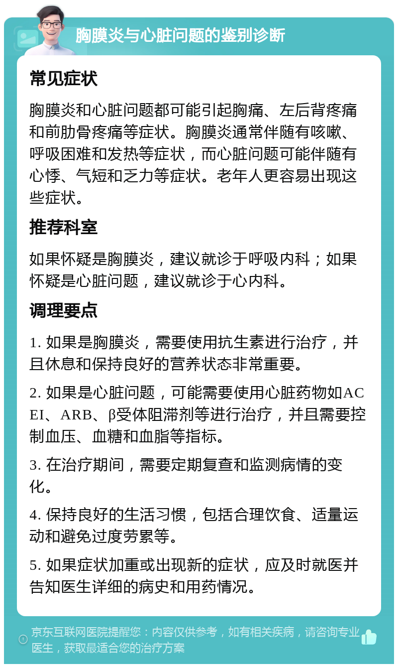 胸膜炎与心脏问题的鉴别诊断 常见症状 胸膜炎和心脏问题都可能引起胸痛、左后背疼痛和前肋骨疼痛等症状。胸膜炎通常伴随有咳嗽、呼吸困难和发热等症状，而心脏问题可能伴随有心悸、气短和乏力等症状。老年人更容易出现这些症状。 推荐科室 如果怀疑是胸膜炎，建议就诊于呼吸内科；如果怀疑是心脏问题，建议就诊于心内科。 调理要点 1. 如果是胸膜炎，需要使用抗生素进行治疗，并且休息和保持良好的营养状态非常重要。 2. 如果是心脏问题，可能需要使用心脏药物如ACEI、ARB、β受体阻滞剂等进行治疗，并且需要控制血压、血糖和血脂等指标。 3. 在治疗期间，需要定期复查和监测病情的变化。 4. 保持良好的生活习惯，包括合理饮食、适量运动和避免过度劳累等。 5. 如果症状加重或出现新的症状，应及时就医并告知医生详细的病史和用药情况。