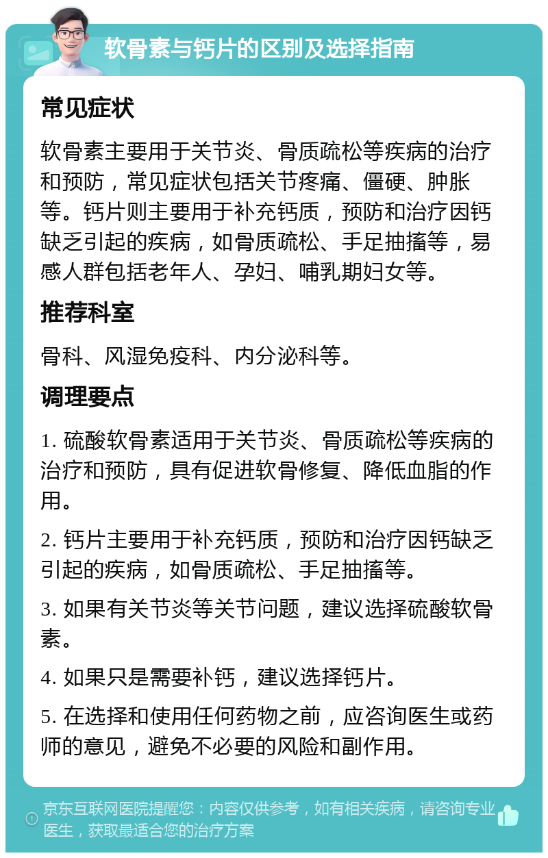 软骨素与钙片的区别及选择指南 常见症状 软骨素主要用于关节炎、骨质疏松等疾病的治疗和预防，常见症状包括关节疼痛、僵硬、肿胀等。钙片则主要用于补充钙质，预防和治疗因钙缺乏引起的疾病，如骨质疏松、手足抽搐等，易感人群包括老年人、孕妇、哺乳期妇女等。 推荐科室 骨科、风湿免疫科、内分泌科等。 调理要点 1. 硫酸软骨素适用于关节炎、骨质疏松等疾病的治疗和预防，具有促进软骨修复、降低血脂的作用。 2. 钙片主要用于补充钙质，预防和治疗因钙缺乏引起的疾病，如骨质疏松、手足抽搐等。 3. 如果有关节炎等关节问题，建议选择硫酸软骨素。 4. 如果只是需要补钙，建议选择钙片。 5. 在选择和使用任何药物之前，应咨询医生或药师的意见，避免不必要的风险和副作用。