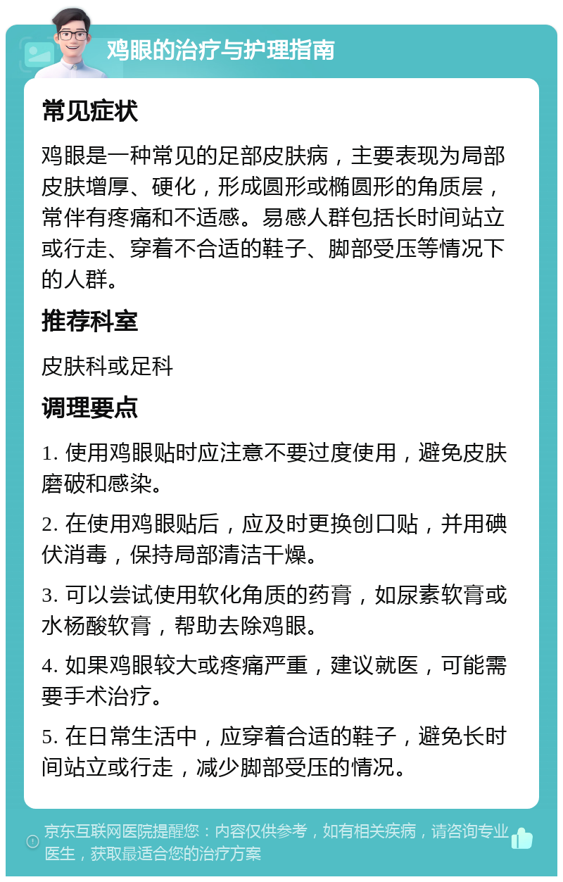 鸡眼的治疗与护理指南 常见症状 鸡眼是一种常见的足部皮肤病，主要表现为局部皮肤增厚、硬化，形成圆形或椭圆形的角质层，常伴有疼痛和不适感。易感人群包括长时间站立或行走、穿着不合适的鞋子、脚部受压等情况下的人群。 推荐科室 皮肤科或足科 调理要点 1. 使用鸡眼贴时应注意不要过度使用，避免皮肤磨破和感染。 2. 在使用鸡眼贴后，应及时更换创口贴，并用碘伏消毒，保持局部清洁干燥。 3. 可以尝试使用软化角质的药膏，如尿素软膏或水杨酸软膏，帮助去除鸡眼。 4. 如果鸡眼较大或疼痛严重，建议就医，可能需要手术治疗。 5. 在日常生活中，应穿着合适的鞋子，避免长时间站立或行走，减少脚部受压的情况。