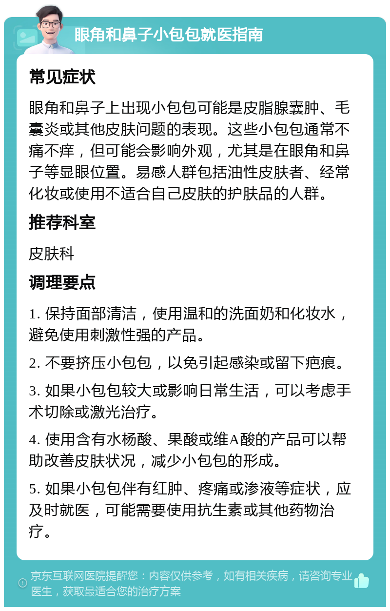 眼角和鼻子小包包就医指南 常见症状 眼角和鼻子上出现小包包可能是皮脂腺囊肿、毛囊炎或其他皮肤问题的表现。这些小包包通常不痛不痒，但可能会影响外观，尤其是在眼角和鼻子等显眼位置。易感人群包括油性皮肤者、经常化妆或使用不适合自己皮肤的护肤品的人群。 推荐科室 皮肤科 调理要点 1. 保持面部清洁，使用温和的洗面奶和化妆水，避免使用刺激性强的产品。 2. 不要挤压小包包，以免引起感染或留下疤痕。 3. 如果小包包较大或影响日常生活，可以考虑手术切除或激光治疗。 4. 使用含有水杨酸、果酸或维A酸的产品可以帮助改善皮肤状况，减少小包包的形成。 5. 如果小包包伴有红肿、疼痛或渗液等症状，应及时就医，可能需要使用抗生素或其他药物治疗。