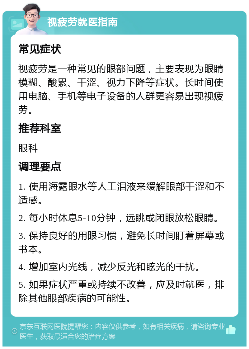 视疲劳就医指南 常见症状 视疲劳是一种常见的眼部问题，主要表现为眼睛模糊、酸累、干涩、视力下降等症状。长时间使用电脑、手机等电子设备的人群更容易出现视疲劳。 推荐科室 眼科 调理要点 1. 使用海露眼水等人工泪液来缓解眼部干涩和不适感。 2. 每小时休息5-10分钟，远眺或闭眼放松眼睛。 3. 保持良好的用眼习惯，避免长时间盯着屏幕或书本。 4. 增加室内光线，减少反光和眩光的干扰。 5. 如果症状严重或持续不改善，应及时就医，排除其他眼部疾病的可能性。