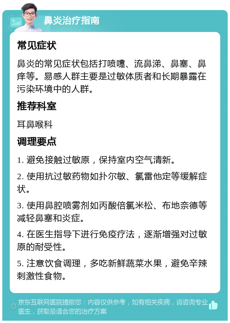 鼻炎治疗指南 常见症状 鼻炎的常见症状包括打喷嚏、流鼻涕、鼻塞、鼻痒等。易感人群主要是过敏体质者和长期暴露在污染环境中的人群。 推荐科室 耳鼻喉科 调理要点 1. 避免接触过敏原，保持室内空气清新。 2. 使用抗过敏药物如扑尔敏、氯雷他定等缓解症状。 3. 使用鼻腔喷雾剂如丙酸倍氯米松、布地奈德等减轻鼻塞和炎症。 4. 在医生指导下进行免疫疗法，逐渐增强对过敏原的耐受性。 5. 注意饮食调理，多吃新鲜蔬菜水果，避免辛辣刺激性食物。