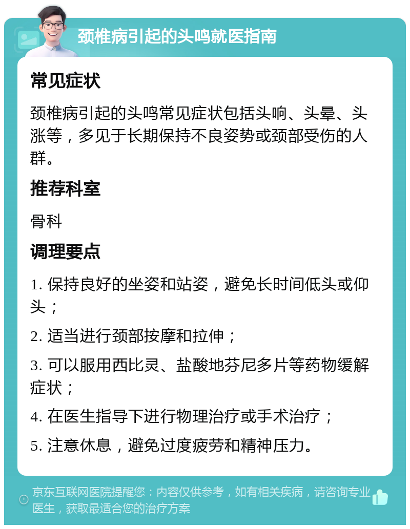 颈椎病引起的头鸣就医指南 常见症状 颈椎病引起的头鸣常见症状包括头响、头晕、头涨等，多见于长期保持不良姿势或颈部受伤的人群。 推荐科室 骨科 调理要点 1. 保持良好的坐姿和站姿，避免长时间低头或仰头； 2. 适当进行颈部按摩和拉伸； 3. 可以服用西比灵、盐酸地芬尼多片等药物缓解症状； 4. 在医生指导下进行物理治疗或手术治疗； 5. 注意休息，避免过度疲劳和精神压力。