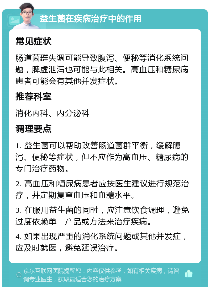 益生菌在疾病治疗中的作用 常见症状 肠道菌群失调可能导致腹泻、便秘等消化系统问题，脾虚泄泻也可能与此相关。高血压和糖尿病患者可能会有其他并发症状。 推荐科室 消化内科、内分泌科 调理要点 1. 益生菌可以帮助改善肠道菌群平衡，缓解腹泻、便秘等症状，但不应作为高血压、糖尿病的专门治疗药物。 2. 高血压和糖尿病患者应按医生建议进行规范治疗，并定期复查血压和血糖水平。 3. 在服用益生菌的同时，应注意饮食调理，避免过度依赖单一产品或方法来治疗疾病。 4. 如果出现严重的消化系统问题或其他并发症，应及时就医，避免延误治疗。