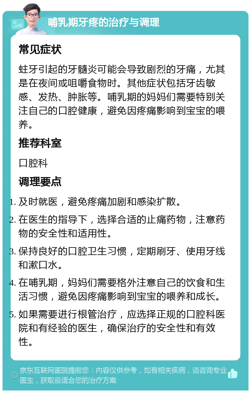 哺乳期牙疼的治疗与调理 常见症状 蛀牙引起的牙髓炎可能会导致剧烈的牙痛，尤其是在夜间或咀嚼食物时。其他症状包括牙齿敏感、发热、肿胀等。哺乳期的妈妈们需要特别关注自己的口腔健康，避免因疼痛影响到宝宝的喂养。 推荐科室 口腔科 调理要点 及时就医，避免疼痛加剧和感染扩散。 在医生的指导下，选择合适的止痛药物，注意药物的安全性和适用性。 保持良好的口腔卫生习惯，定期刷牙、使用牙线和漱口水。 在哺乳期，妈妈们需要格外注意自己的饮食和生活习惯，避免因疼痛影响到宝宝的喂养和成长。 如果需要进行根管治疗，应选择正规的口腔科医院和有经验的医生，确保治疗的安全性和有效性。