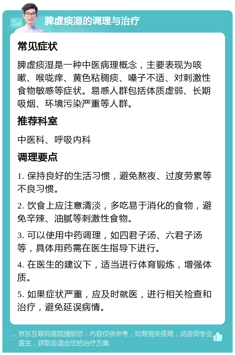 脾虚痰湿的调理与治疗 常见症状 脾虚痰湿是一种中医病理概念，主要表现为咳嗽、喉咙痒、黄色粘稠痰、嗓子不适、对刺激性食物敏感等症状。易感人群包括体质虚弱、长期吸烟、环境污染严重等人群。 推荐科室 中医科、呼吸内科 调理要点 1. 保持良好的生活习惯，避免熬夜、过度劳累等不良习惯。 2. 饮食上应注意清淡，多吃易于消化的食物，避免辛辣、油腻等刺激性食物。 3. 可以使用中药调理，如四君子汤、六君子汤等，具体用药需在医生指导下进行。 4. 在医生的建议下，适当进行体育锻炼，增强体质。 5. 如果症状严重，应及时就医，进行相关检查和治疗，避免延误病情。