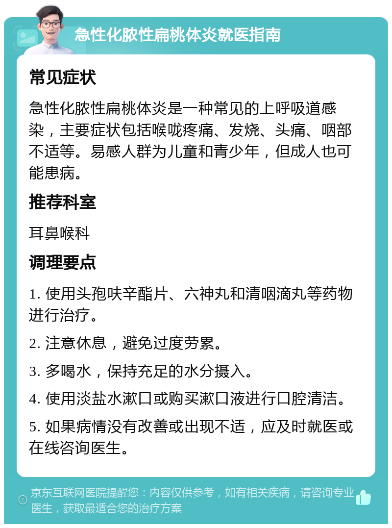 急性化脓性扁桃体炎就医指南 常见症状 急性化脓性扁桃体炎是一种常见的上呼吸道感染，主要症状包括喉咙疼痛、发烧、头痛、咽部不适等。易感人群为儿童和青少年，但成人也可能患病。 推荐科室 耳鼻喉科 调理要点 1. 使用头孢呋辛酯片、六神丸和清咽滴丸等药物进行治疗。 2. 注意休息，避免过度劳累。 3. 多喝水，保持充足的水分摄入。 4. 使用淡盐水漱口或购买漱口液进行口腔清洁。 5. 如果病情没有改善或出现不适，应及时就医或在线咨询医生。