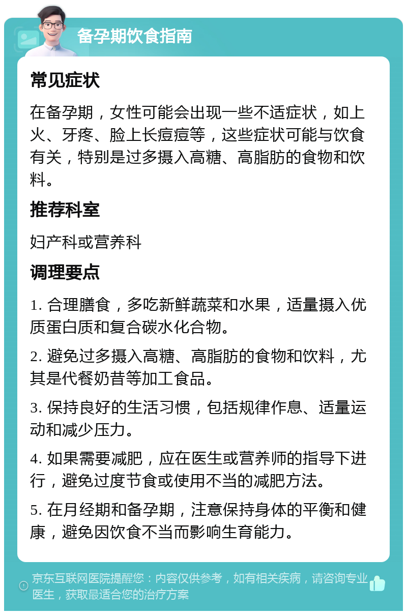 备孕期饮食指南 常见症状 在备孕期，女性可能会出现一些不适症状，如上火、牙疼、脸上长痘痘等，这些症状可能与饮食有关，特别是过多摄入高糖、高脂肪的食物和饮料。 推荐科室 妇产科或营养科 调理要点 1. 合理膳食，多吃新鲜蔬菜和水果，适量摄入优质蛋白质和复合碳水化合物。 2. 避免过多摄入高糖、高脂肪的食物和饮料，尤其是代餐奶昔等加工食品。 3. 保持良好的生活习惯，包括规律作息、适量运动和减少压力。 4. 如果需要减肥，应在医生或营养师的指导下进行，避免过度节食或使用不当的减肥方法。 5. 在月经期和备孕期，注意保持身体的平衡和健康，避免因饮食不当而影响生育能力。