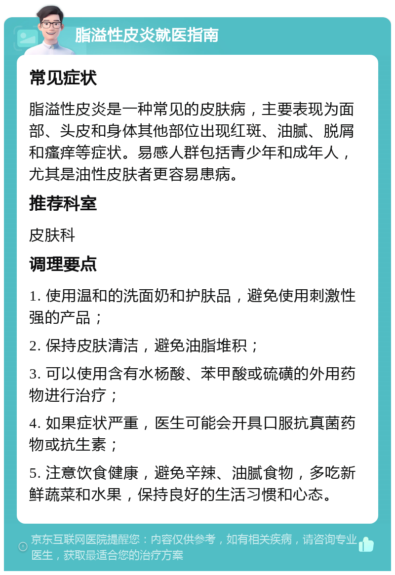 脂溢性皮炎就医指南 常见症状 脂溢性皮炎是一种常见的皮肤病，主要表现为面部、头皮和身体其他部位出现红斑、油腻、脱屑和瘙痒等症状。易感人群包括青少年和成年人，尤其是油性皮肤者更容易患病。 推荐科室 皮肤科 调理要点 1. 使用温和的洗面奶和护肤品，避免使用刺激性强的产品； 2. 保持皮肤清洁，避免油脂堆积； 3. 可以使用含有水杨酸、苯甲酸或硫磺的外用药物进行治疗； 4. 如果症状严重，医生可能会开具口服抗真菌药物或抗生素； 5. 注意饮食健康，避免辛辣、油腻食物，多吃新鲜蔬菜和水果，保持良好的生活习惯和心态。