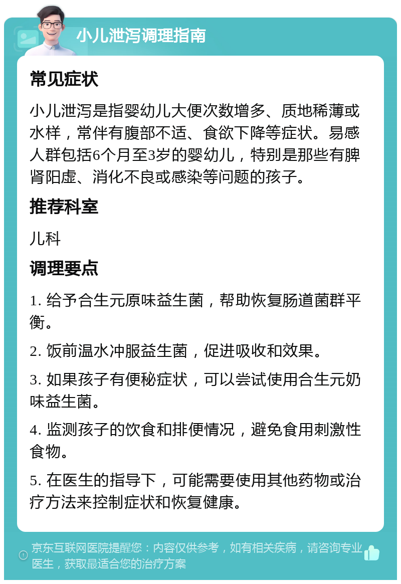 小儿泄泻调理指南 常见症状 小儿泄泻是指婴幼儿大便次数增多、质地稀薄或水样，常伴有腹部不适、食欲下降等症状。易感人群包括6个月至3岁的婴幼儿，特别是那些有脾肾阳虚、消化不良或感染等问题的孩子。 推荐科室 儿科 调理要点 1. 给予合生元原味益生菌，帮助恢复肠道菌群平衡。 2. 饭前温水冲服益生菌，促进吸收和效果。 3. 如果孩子有便秘症状，可以尝试使用合生元奶味益生菌。 4. 监测孩子的饮食和排便情况，避免食用刺激性食物。 5. 在医生的指导下，可能需要使用其他药物或治疗方法来控制症状和恢复健康。