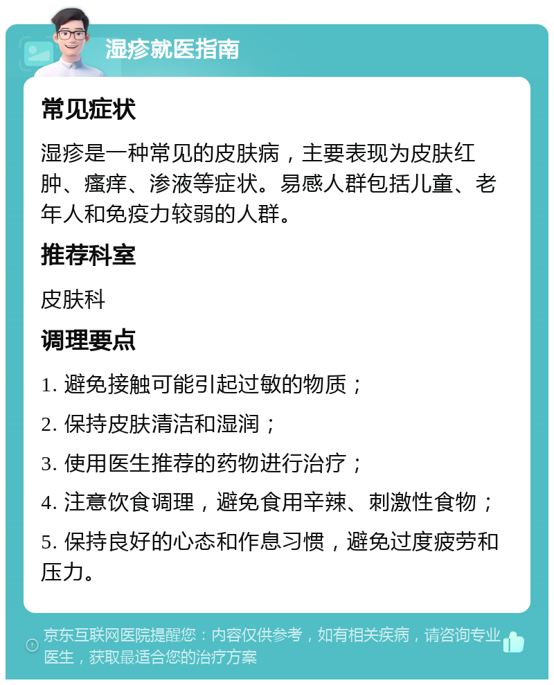 湿疹就医指南 常见症状 湿疹是一种常见的皮肤病，主要表现为皮肤红肿、瘙痒、渗液等症状。易感人群包括儿童、老年人和免疫力较弱的人群。 推荐科室 皮肤科 调理要点 1. 避免接触可能引起过敏的物质； 2. 保持皮肤清洁和湿润； 3. 使用医生推荐的药物进行治疗； 4. 注意饮食调理，避免食用辛辣、刺激性食物； 5. 保持良好的心态和作息习惯，避免过度疲劳和压力。