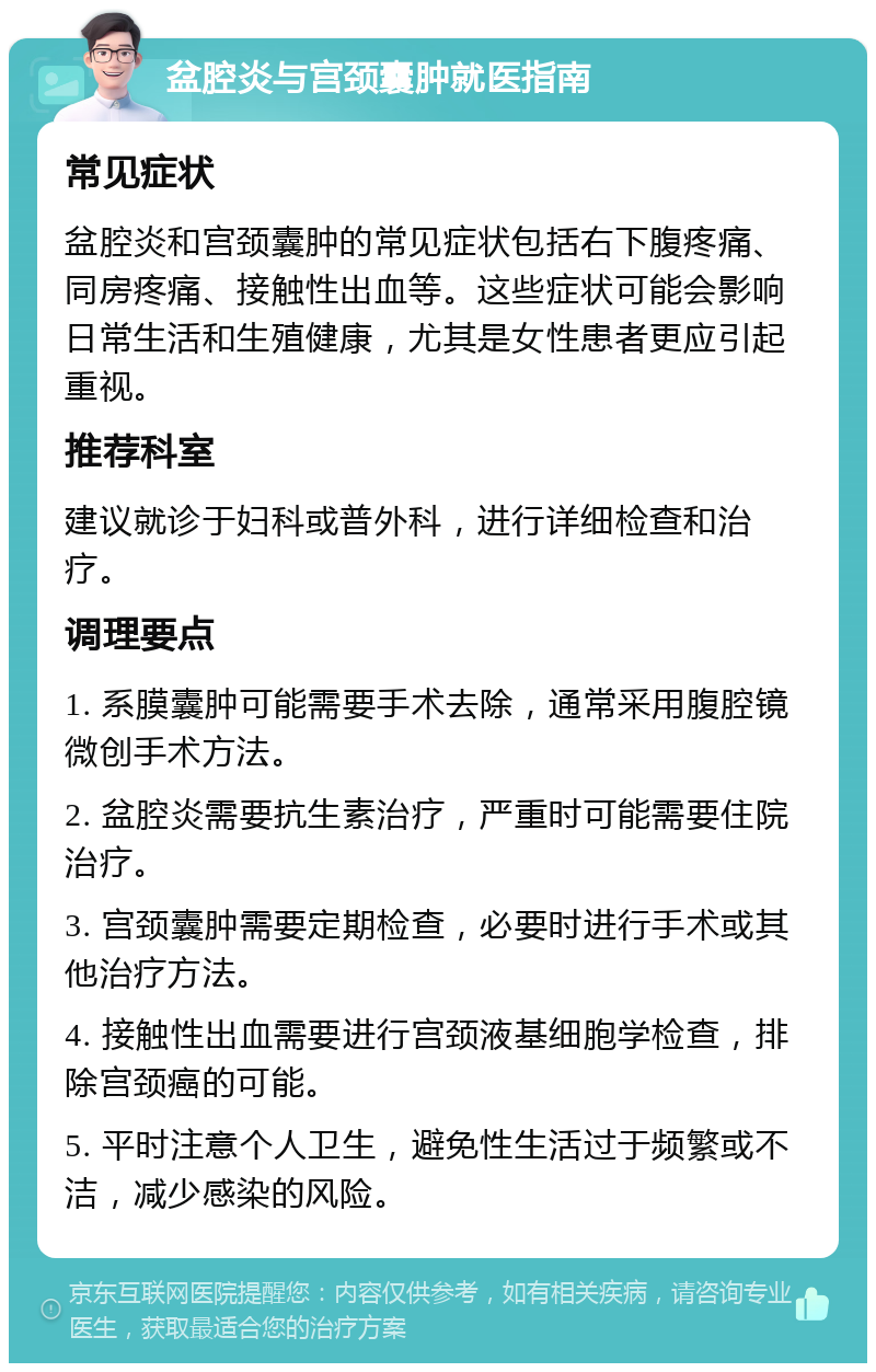 盆腔炎与宫颈囊肿就医指南 常见症状 盆腔炎和宫颈囊肿的常见症状包括右下腹疼痛、同房疼痛、接触性出血等。这些症状可能会影响日常生活和生殖健康，尤其是女性患者更应引起重视。 推荐科室 建议就诊于妇科或普外科，进行详细检查和治疗。 调理要点 1. 系膜囊肿可能需要手术去除，通常采用腹腔镜微创手术方法。 2. 盆腔炎需要抗生素治疗，严重时可能需要住院治疗。 3. 宫颈囊肿需要定期检查，必要时进行手术或其他治疗方法。 4. 接触性出血需要进行宫颈液基细胞学检查，排除宫颈癌的可能。 5. 平时注意个人卫生，避免性生活过于频繁或不洁，减少感染的风险。